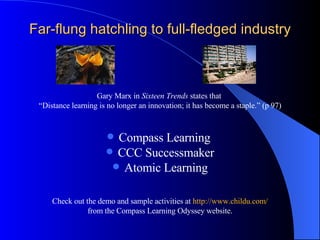 Far-flung hatchling to full-fledged industry Gary Marx in  Sixteen Trends  states that  “ Distance learning is no longer an innovation; it has become a staple.” (p 97) Compass Learning  CCC Successmaker Atomic Learning Check out the demo and sample activities at  http://www.childu.com/ from the Compass Learning Odyssey website. 