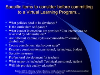 Specific items to consider before committing to a Virtual Learning Program… What policies need to be developed? Is the curriculum self-paced?  What kind of interactions are provided? Can interactions be reviewed by administrators? Are different learning styles accommodated? learning disabilities?  Course completion rates/success rates? Resource considerations; personnel, technology, budget Security measures Professional development for teachers What support is included? Technical, personnel, student Will this provide quality education? Pape,L. (2004). Choosing Online Education: Good policies will lead to better decisions about virtual learning options,  School Administrator,  61 (4), p 10. 