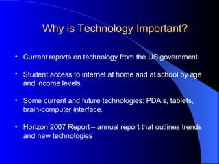 Current reports on technology from the US government Student access to internet at home and at school by age and income levels Some current and future technologies: PDA’s, tablets, brain-computer interface. Horizon 2007 Report – annual report that outlines trends and new technologies Why is Technology Important? 