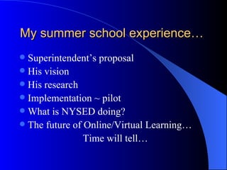 My summer school experience… Superintendent’s proposal His vision His research Implementation ~ pilot What is NYSED doing? The future of Online/Virtual Learning… Time will tell… 