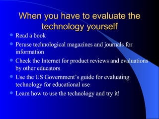 When you have to evaluate the technology yourself Read a book Peruse technological magazines and journals for information Check the Internet for product reviews and evaluations by other educators Use the US Government’s guide for evaluating technology for educational use Learn how to use the technology and try it! 