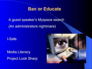 Ban or Educate I-Safe Media Literacy Project Look Sharp A guest speaker’s Myspace search (An administrators nightmare) 