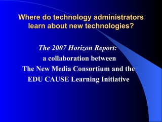 Where do technology administrators learn about new technologies? The 2007 Horizon Report:  a collaboration between The New Media Consortium and the EDU CAUSE Learning Initiative 