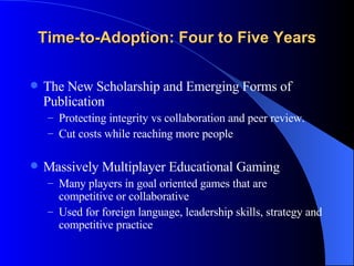 Time-to-Adoption: Four to Five Years The New Scholarship and Emerging Forms of Publication Protecting integrity vs collaboration and peer review.  Cut costs while reaching more people Massively Multiplayer Educational Gaming Many players in goal oriented games that are competitive or collaborative Used for foreign language, leadership skills, strategy and competitive practice 