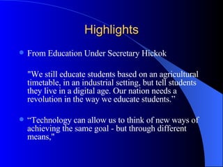 Highlights From Education Under Secretary Hickok  "We still educate students based on an agricultural timetable, in an industrial setting, but tell students they live in a digital age. Our nation needs a revolution in the way we educate students.” “ Technology can allow us to think of new ways of achieving the same goal - but through different means," 