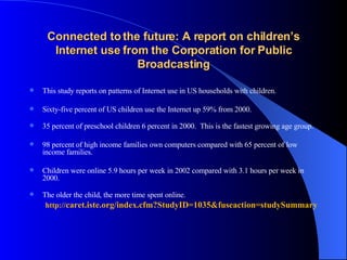 Connected to the future: A report on children’s Internet use from the Corporation for Public Broadcasting This study reports on patterns of Internet use in US households with children.  Sixty-five percent of US children use the Internet up 59% from 2000.  35 percent of preschool children 6 percent in 2000.  This is the fastest growing age group. 98 percent of high income families own computers compared with 65 percent of low income families.  Children were online 5.9 hours per week in 2002 compared with 3.1 hours per week in 2000.  The older the child, the more time spent online.    http:// caret. iste .org/index. cfm ? StudyID =1035&fuseaction= studySummary 
