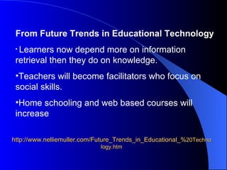 http://www.nelliemuller.com/Future_Trends_in_Educational_% 20Technology.htm From Future Trends in Educational Technology Learners now depend more on information retrieval then they do on knowledge. Teachers will become facilitators who focus on social skills.  Home schooling and web based courses will increase 