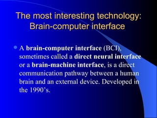 The most interesting technology: Brain-computer interface  A  brain-computer interface  (BCI), sometimes called a  direct neural interface  or a  brain-machine interface , is a direct communication pathway between a human brain and an external device. Developed in the 1990’s. 