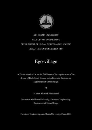 AIN SHAMS UNIVERSITY
FACULTY OF ENGINEERING
DEPARTMENT OF URBAN DESIGN AND PLANNING
URBAN DESIGN CONCENTRATION
Ego-village
A Thesis submitted in partial fulfillment of the requirements of the
degree of Bachelor of Science in Architectural Engineering
(Department of Urban Design)
by
Manar Ahmed Mohamed
Student at Ain Shams University, Faculty of Engineering,
Department of Urban Design
Faculty of Engineering, Ain Shams University, Cairo, 2023
 