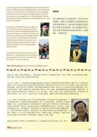 I was introduced to Knowledge Management the first time
back to 1999 by leading an EDMS project, then followed by
numbers of projects such as building intranet, knowledge          蔡琳琳
portal infrastructure design and implementation, CBT sys-
tem design and management, etc. Although each of these
projects was only tiny little piece of the big KM puzzle, I was   加入 KM 的这个大家庭真是一件非常幸运
already fascinated!
                                                                  的事情。精彩丰富的课程让我领略着知识
                                                                  世界的精彩纷呈，耐心博学的教授让我充
Enrolled to the MScKM program made my                             满了吸取知识的热情，热心真诚的同学让
eyes wide opened and understood what I
have known about Knowledge Management
                                                                  我在交流中体验着知识流动的快乐。感谢
was just the tip of an iceberg! I felt lucky not                  KM， 感谢有你~
only because PolyU has the leading experts in
this area, but I also felt deeply honored to
have the opportunity to meet many nice,
helpful and supportive classmates. Learn-
ing could not be that interesting and fun
without them!


I would like to take this opportunity to sa-
lute them – the professors, the instructors,
my classmates and friends – for their tire-
less efforts, care and supports!


TAM, Kin Wing (Ken) Email: Consultant.Ken@gmail.com




 2010 年初，遇到一個很有學問的客戶，在我介紹我公司研發的一套智能軟件的時候，這位客戶問我，這是 AI 還是 KM? OMG !
 甚麼叫 KM？就這樣，踏足了這個學習 KM 的旅程。



 在這之前，我還上了一個 Certified Knowledge Professional 的短課程，被這個既好聽又虛榮的課程名字觸動了我。在這個 CKP 的
 課程裡，碰上了 Prof Lee, Prof Tsui, 還有其他部門裡的同事，特別是 Prof Tsui 的平易近人但又不平凡的魅力，燃起了我再次投入
 學習的衝動。在過去 30 年的工作經歷裡，特別是我離不開做開荒牛的宿命，碰到大大小小各種各樣不同的問題和困難，作為一
 個所謂的管理者，實際上甚麼都不懂，都是依賴員工的能力、智慧、經驗、協同和團隊精神來操作整個團隊、機構和業務，到
 最後，我的成功是有賴於過去員工所賦予的。大家一起一邊做，一邊學，形成了自己的一個管理風格和理念，而這個理念，跟
 KM 非常的配合，所以，產生了一個很好的共鳴。我過去的經歷，也驗證了 KM 在實際商業環境下能發揮的效果。



 這一年，遲掉了工作專心讀書，換來了辛苦卻又無窮的樂趣，原先沒想會完成的 MScKM 課程，不
 知不覺間就完成了，而且還有點意猶未盡的感覺。因為，在這學習過程裡，又讓我產生了新的疑問
 和觀點，也許，這就是學海無涯吧。感謝身邊的同學，讓我又重溫了年輕時候的一點幹勁和衝動，
 借這裡，真的要說一聲對不起，做 projects 的時候，他們都讓我給 drive 瘋了。慶幸的是，當這個辛
 苦的時間過去之後，大家都能找到一份認同感和共鳴，謝謝各位合作過的同學給我這個機會和容
 忍。沒有合作過的同學，雖然沒有一起做過作業，但多少都有在我們的 forum 或 PLE&N 交過手，也
 都是一個緣份。這一點一點，都紀錄在我的人生路上，謝謝各位老師，同學和校友。這個很可能是
 我這輩子最後的一個正式課程，有你們的陪伴，知願足矣！無憾、無憾！



 祝願大家也找到心中所想的，在這個 KM 的平台上，把 KM 融合到工作及生活裡，發光、發亮！



 KFC (MScKM 白頭佬)
                                                                                         15
 