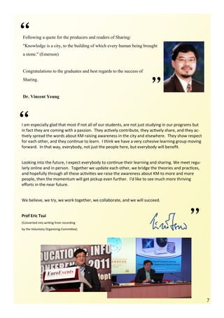 “
Following a quote for the producers and readers of Sharing:
"Knowledge is a city, to the building of which every human being brought
a stone." (Emerson)


Congratulations to the graduates and best regards to the success of




                                                                       ”
Sharing.


Dr. Vincent Yeung




“
I am especially glad that most if not all of our students, are not just studying in our programs but
in fact they are coming with a passion. They actively contribute, they actively share, and they ac-
tively spread the words about KM raising awareness in the city and elsewhere. They show respect
for each other, and they continue to learn. I think we have a very cohesive learning group moving
forward. In that way, everybody, not just the people here, but everybody will benefit.


Looking into the future, I expect everybody to continue their learning and sharing. We meet regu-
larly online and in person. Together we update each other, we bridge the theories and practices,
and hopefully through all these activities we raise the awareness about KM to more and more
people, then the momentum will get pickup even further. I’d like to see much more thriving
efforts in the near future.


We believe, we try, we work together, we collaborate, and we will succeed.


Prof Eric Tsui
(Converted into writing from recording
by the Voluntary Organizing Committee)                                                       ”

                                                                                                       7
 