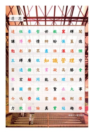 尋 思


達 恒   豪   哲   世   毅   冀   輝    闖

謙 博   學   情   辯   盼   慎   蓋    德

勉 躬   津   眾   盡   誰   滙   邁    懶

互 繹   廣   敬   知 識 管 理          守

窗 遠   揚   交   貫   凝   高   勝    會

寒 宏   顧   同   能   低   理   雅    負

日 圖   儕   方   思   賢   在   大    事

今 嗚   齊   端   雲   朝   他   剛    潔

力 敢   穩   論   真   實   冠   趣    啓
                          草草不工,望勿見笑




                                      8
 