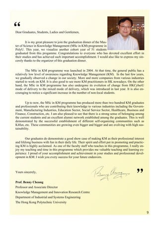 “
Dear Graduates, Students, Ladies and Gentlemen,


        It is my great pleasure to join the graduation dinner of the Mas-
ter of Science in Knowledge Management (MSc in KM) programme in
PolyU. This year, we visualize another cohort year of 51 students
graduated from this progamme. Congratulations to everyone who has devoted excellent effort in
their studies and has achieved such important accomplishment. I would also like to express my sin-
cerely thanks to the organizer of this graduation dinner.


        The MSc in KM programme was launched in 2004. At that time, the general public has a
relatively low level of awareness regarding Knowledge Management (KM). In the last few years,
we gradually observed a change in our society. More and more companies from various industries
started to work on KM. It is also good to see more KM practitioners in HK nowadays. On the other
hand, the MSc in KM programme has also undergone its evolution of change from HKCyberU
mode of delivery to the mixed mode of delivery, which was introduced in last year. It is also en-
couraging to notice a significant increase in the number of non-local students.


        Up to now, the MSc in KM programme has produced more than two hundred KM graduates
and professionals who are contributing their knowledge to various industries including the Govern-
ment, Manufacturing Industries, Education Sector, Social Service Sector, Healthcare, Business and
Finance, Construction, etc. I am also pleased to see that there is a strong sense of belonging among
the current students and an excellent alumni network established among the graduates. This is well
demonstrated by the successful establishment of different self-organizing communities such as
K4fun, etc. These communities are growing even bigger and bigger and are evolving with high sus-
tainability.


        Our graduates do demonstrate a good show case of making KM as their professional interest
and lifelong business with fun in their daily life. Their spirit and effort put in promoting and practic-
ing KM is highly acclaimed. As one of the faculty staff who teaches in this programme, I really en-
joy my teaching and time in this programme which provides me valuable teaching and learning ex-
perience. I proud of your accomplishment and achievement in your studies and professional devel-
opment in KM. I wish you every success for your future endeavors.




                                                                                                  ”
Yours sincerely,


Prof. Benny Cheung
Professor and Associate Director
Knowledge Management and Innovation Research Centre
Department of Industrial and Systems Engineering
The Hong Kong Polytechnic University


                                                                                                            9
 