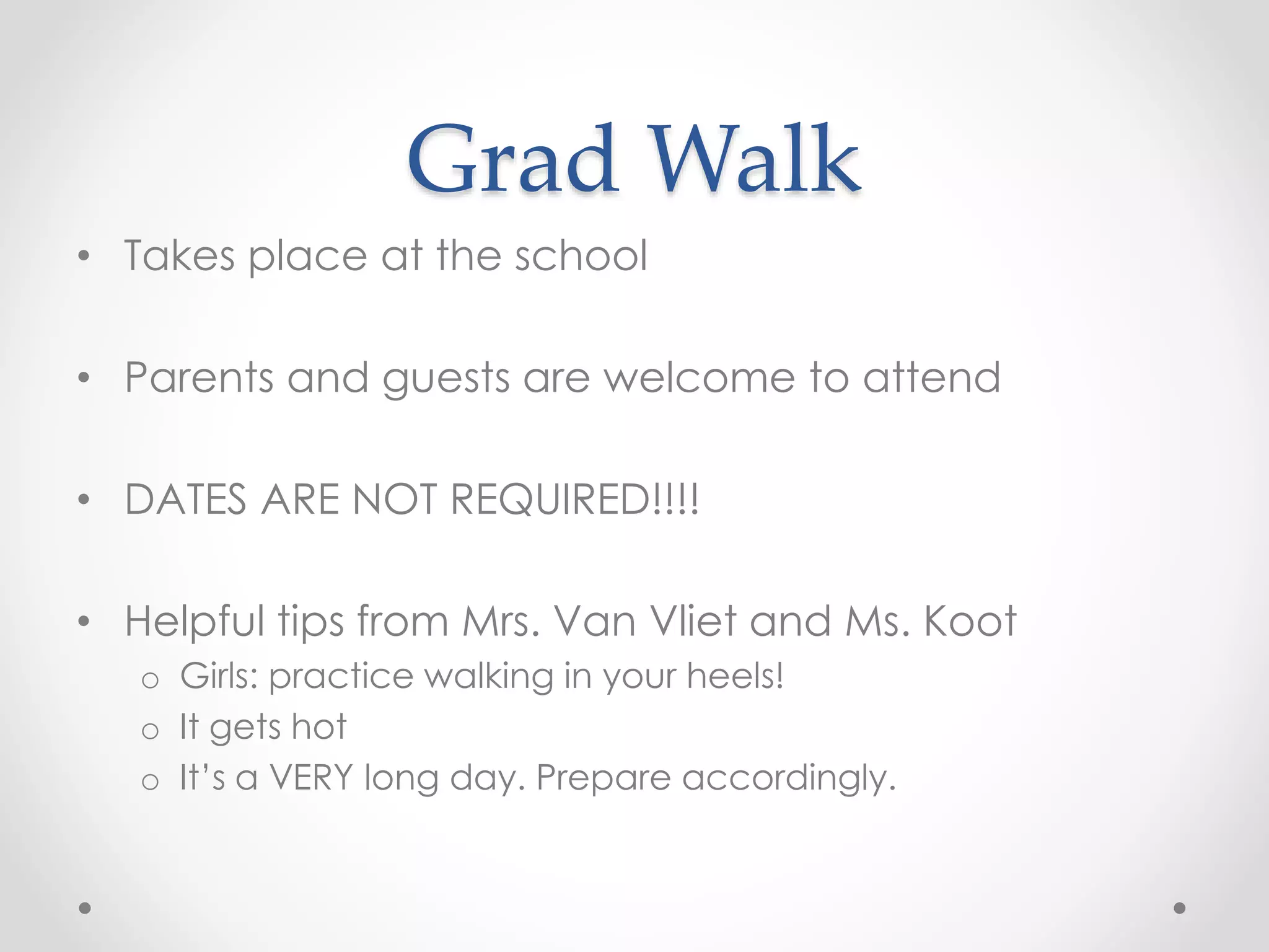 Grad Walk
• Takes place at the school
• Parents and guests are welcome to attend
• DATES ARE NOT REQUIRED!!!!
• Helpful tips from Mrs. Van Vliet and Ms. Koot
o Girls: practice walking in your heels!
o It gets hot
o It’s a VERY long day. Prepare accordingly.
 
