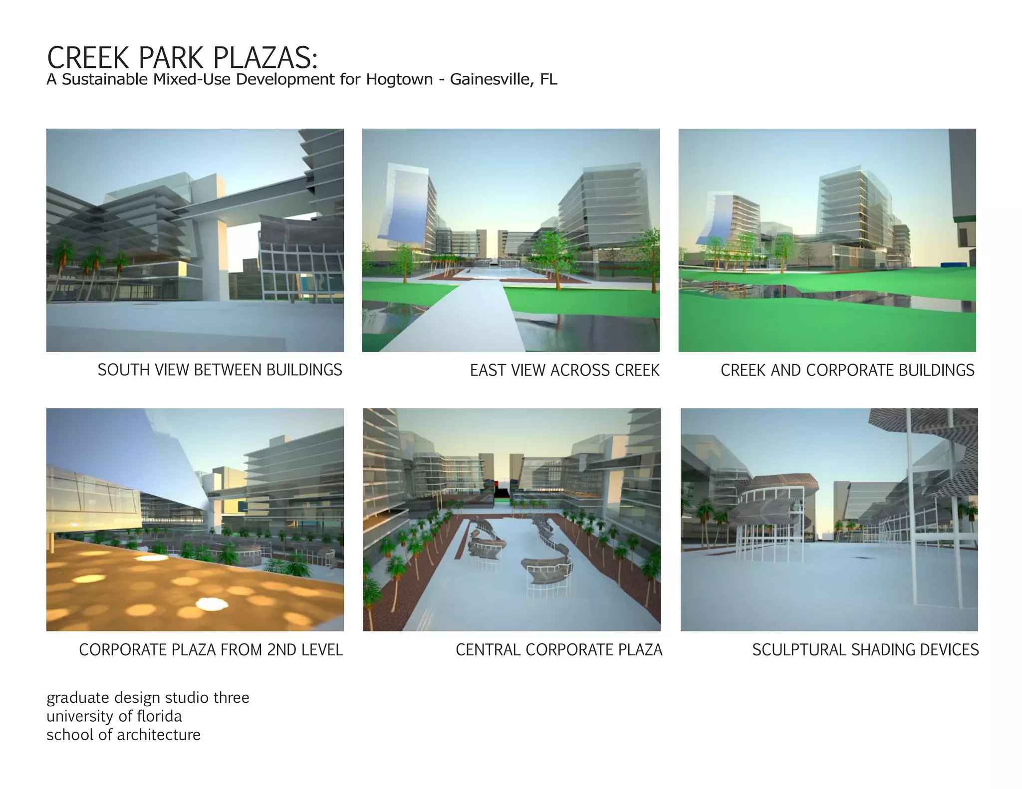 CREEK PARK PLAZAS:
A Sustainable Mixed-Use Development for Hogtown - Gainesville, FL
SOUTH VIEW BETWEEN BUILDINGS EAST VIEW ACROSS CREEK CREEK AND CORPORATE BUILDINGS
CORPORATE PLAZA FROM 2ND LEVEL CENTRAL CORPORATE PLAZA SCULPTURAL SHADING DEVICES
graduate design studio three
university of florida
school of architecture