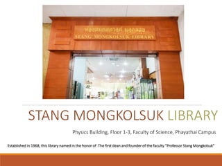 STANG MONGKOLSUK LIBRARY
Established in 1968, this library named in the honor of The first dean and founder of the faculty “Professor Stang Mongkolsuk”
Physics Building, Floor 1-3, Faculty of Science, Phayathai Campus
 