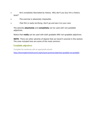 • He’s completely fascinated by history. Why don’t you buy him a history
book?
• This exercise is absolutely impossible.
• That film is really terrifying. Don’t go and see it on your own.
The adverbs absolutely and completely can be used with non-gradable
adjectives.
Notice that really can be used with both gradable AND non-gradable adjectives.
NOTE: There are other adverbs of degree that we haven’t covered in this section.
The ones included here are some of the most common.
Gradable adjectives
Complete the sentences with an appropriate adverb.
https://learnenglish.britishcouncil.org/es/quick-grammar/adjectives-gradable-non-gradable
 