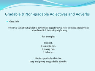 Gradable & Non-gradable Adjectives and Adverbs
 Gradable

 When we talk about gradable adverbs or adjectives we refer to those adjectives or
                       adverbs which intensity might vary.

                                   For example:

                                       It is hot.
                                  It is pretty hot.
                                   It is very hot.
                                     It is hotter.

                           Hot is a gradable adjective.
                      Very and pretty are gradable adverbs.
 