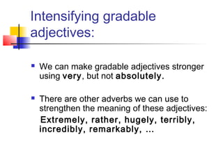 Intensifying gradable
adjectives:




We can make gradable adjectives stronger
using very, but not absolutely.
There are other adverbs we can use to
strengthen the meaning of these adjectives:
Extremely, rather, hugely, terribly,
incredibly, remarkably, …

 