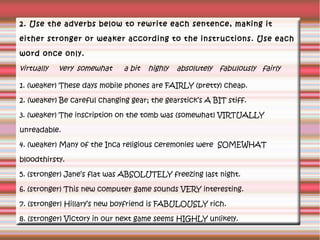 2. Use the adverbs below to rewrite each sentence, making it
either stronger or weaker according to the instructions. Use each
word once only.

virtually

very somewhat

a bit

highly

absolutely fabulously fairly

1. (weaker) These days mobile phones are FAIRLY (pretty) cheap.
2. (weaker) Be careful changing gear; the gearstick’s A BIT stiff.
3. (weaker) The inscription on the tomb was (somewhat) VIRTUALLY
unreadable.
4. (weaker) Many of the Inca religious ceremonies were SOMEWHAT
bloodthirsty.
5. (stronger) Jane’s flat was ABSOLUTELY freezing last night.
6. (stronger) This new computer game sounds VERY interesting.
7. (stronger) Hillary’s new boyfriend is FABULOUSLY rich.
8. (stronger) Victory in our next game seems HIGHLY unlikely.

 