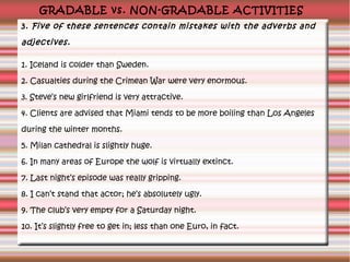 GRADABLE vs. NON-GRADABLE ACTIVITIES
3. Five of these sentences contain mistakes with the adverbs and

adjectives.
1. Iceland is colder than Sweden.
2. Casualties during the Crimean War were very enormous.
3. Steve’s new girlfriend is very attractive.
4. Clients are advised that Miami tends to be more boiling than Los Angeles
during the winter months.
5. Milan cathedral is slightly huge.
6. In many areas of Europe the wolf is virtually extinct.
7. Last night’s episode was really gripping.
8. I can’t stand that actor; he’s absolutely ugly.
9. The club’s very empty for a Saturday night.
10. It’s slightly free to get in; less than one Euro, in fact.

 