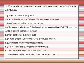 3. Five of these sentences contain mistakes with the adverbs and

adjectives.
1. Iceland is colder than Sweden.
2. Casualties during the Crimean War were very enormous.
3. Steve’s new girlfriend is very attractive.
4. Clients are advised that Miami tends to be more boiling HOTTER than Los
Angeles during the winter months.
5. Milan cathedral is slightly huge.
6. In many areas of Europe the wolf is virtually extinct.
7. Last night’s episode was really gripping.
8. I can’t stand that actor; he’s absolutely ugly.
9. The club’s very empty for a Saturday night.
10. It’s slightly free to get in; less than one Euro, in fact.

 