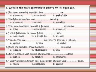 4. Choose the most appropriate adverb to fill each gap.
1. Jim hates speaking in public, he’s ………………… shy.
a. absolutely
b. completely
c. painfully
2. The Wimbledon final was ………………. exciting.
a. absolutely
b. utterly
c. terribly
3. Your new bracelet’s beautiful. It looks ………………. expensive.
a. very
b. completely
c. absolutely
4. I think I’d better lie down, I feel ……………… sick.
a. practically
b. a little bit
c. virtually
5. Yes, sir. You are …………………… correct. I’ll give you a refund.
a. quite
b. very
c. rather
6. Since the accident Clive has been ………………… paralysed.
a. totally
b. absolutely
c. very
7. After a month with no rain the grass is ......................... dead.
a. slightly
b. almost
c. somewhat
8. I wasn’t expecting much but, surprisingly, the play was …………… good.
a. nearly
b. absolutely
c. quite

 