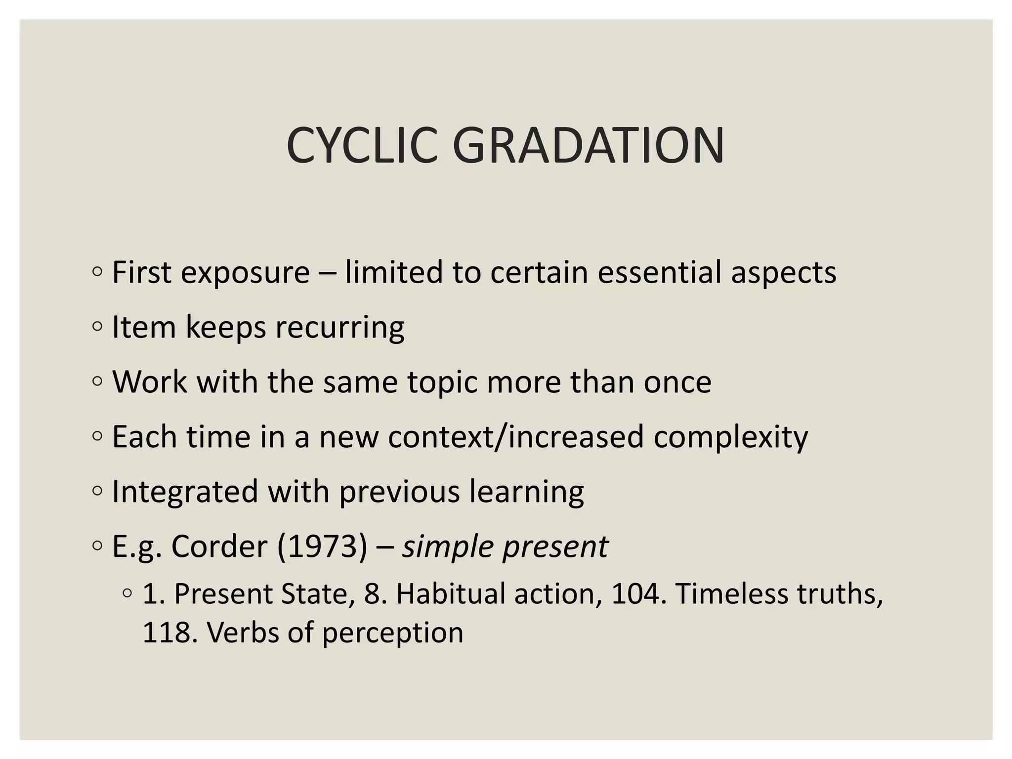 ◦ First exposure – limited to certain essential aspects
◦ Item keeps recurring
◦ Work with the same topic more than once
◦ Each time in a new context/increased complexity
◦ Integrated with previous learning
◦ E.g. Corder (1973) – simple present
◦ 1. Present State, 8. Habitual action, 104. Timeless truths,
118. Verbs of perception
CYCLIC GRADATION
 