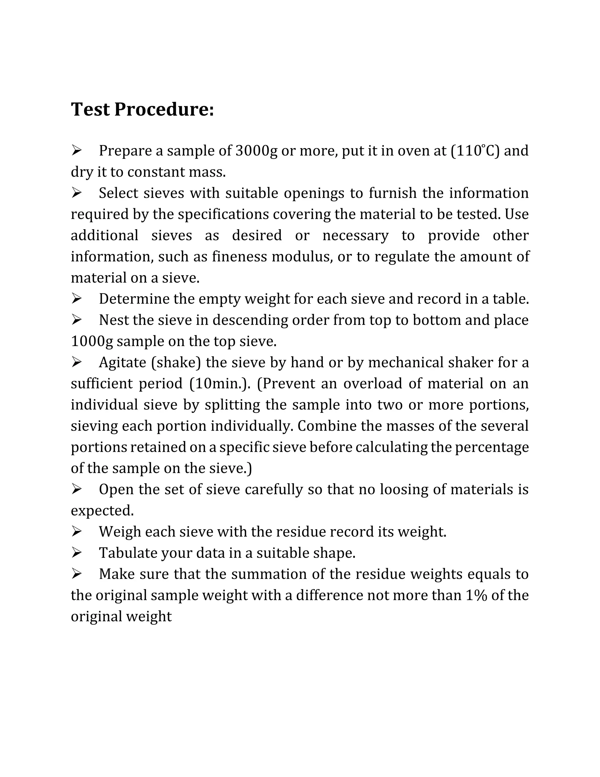 Test Procedure:
Prepare a sample of 3000g or more, put it in oven at (110 ̊C) and
dry it to constant mass.
Select sieves with suitable openings to furnish the information
required by the specifications covering the material to be tested. Use
additional sieves as desired or necessary to provide other
information, such as fineness modulus, or to regulate the amount of
material on a sieve.
Determine the empty weight for each sieve and record in a table.
Nest the sieve in descending order from top to bottom and place
1000g sample on the top sieve.
Agitate (shake) the sieve by hand or by mechanical shaker for a
sufficient period (10min.). (Prevent an overload of material on an
individual sieve by splitting the sample into two or more portions,
sieving each portion individually. Combine the masses of the several
portions retained on a specific sieve before calculating the percentage
of the sample on the sieve.)
Open the set of sieve carefully so that no loosing of materials is
expected.
Weigh each sieve with the residue record its weight.
Tabulate your data in a suitable shape.
Make sure that the summation of the residue weights equals to
the original sample weight with a difference not more than 1% of the
original weight
 