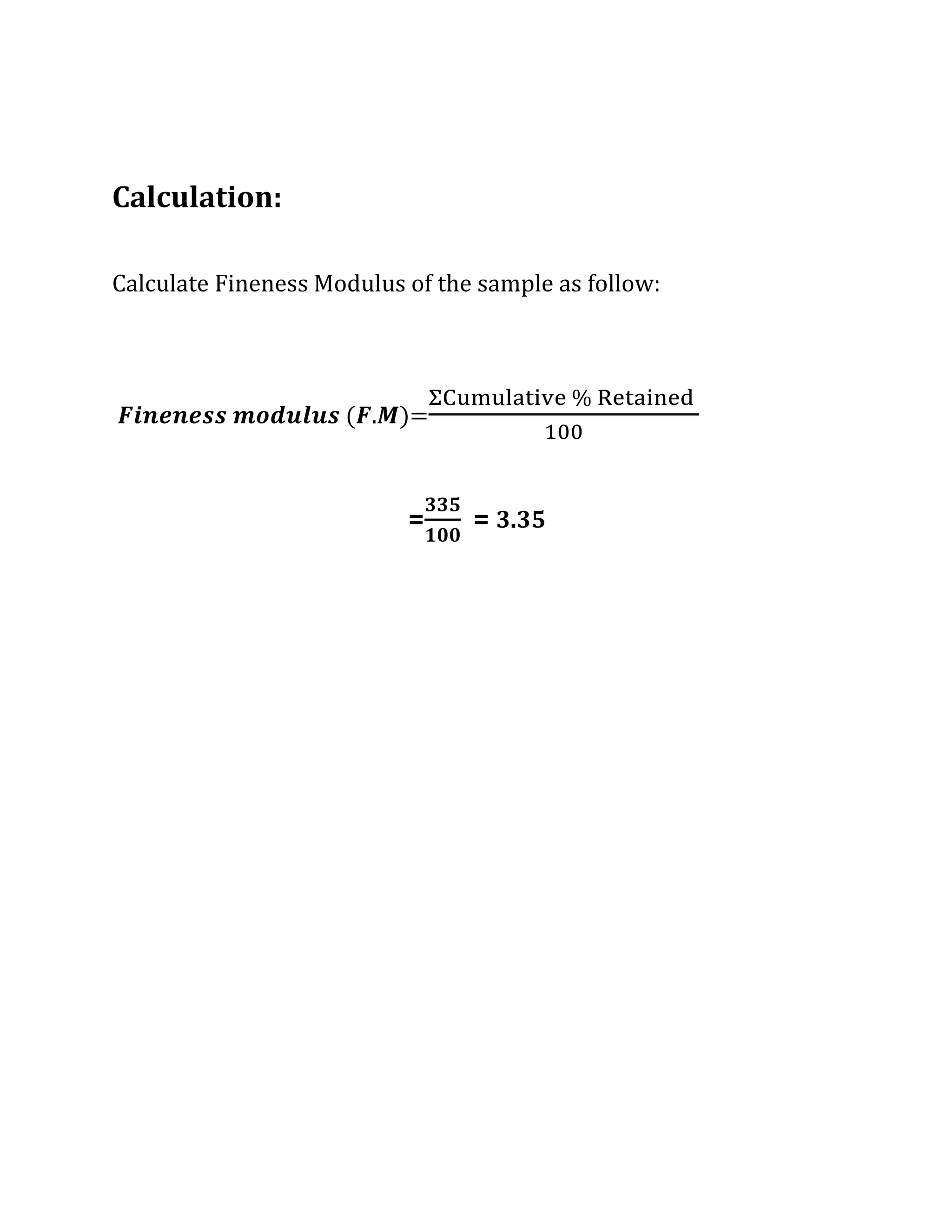 Calculation:
Calculate Fineness Modulus of the sample as follow:
𝑭𝒊𝒏𝒆𝒏𝒆𝒔𝒔 𝒎𝒐𝒅𝒖𝒍𝒖𝒔 (𝑭.𝑴)=
ΣCumulative % Retained
100
=
𝟑𝟑𝟓
𝟏𝟎𝟎
= 3.35
 