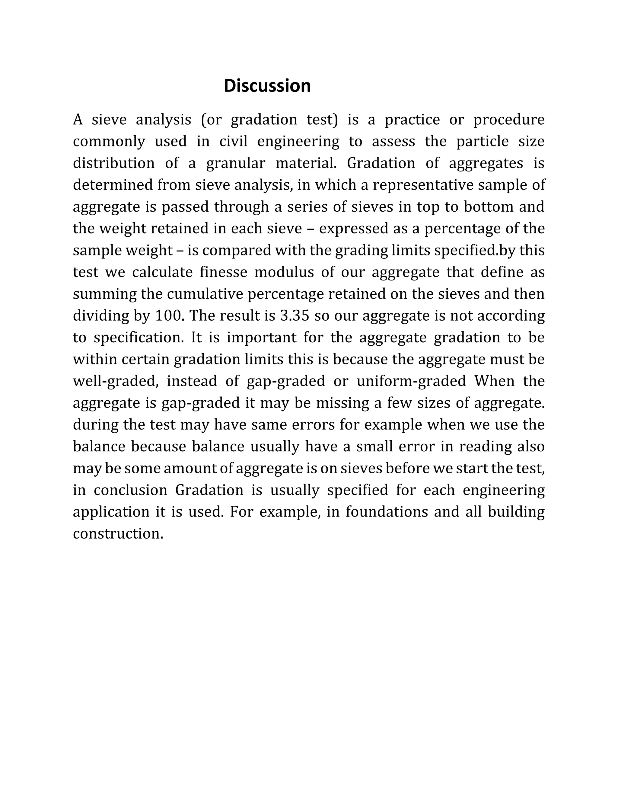 Discussion
A sieve analysis (or gradation test) is a practice or procedure
commonly used in civil engineering to assess the particle size
distribution of a granular material. Gradation of aggregates is
determined from sieve analysis, in which a representative sample of
aggregate is passed through a series of sieves in top to bottom and
the weight retained in each sieve – expressed as a percentage of the
sample weight – is compared with the grading limits specified.by this
test we calculate finesse modulus of our aggregate that define as
summing the cumulative percentage retained on the sieves and then
dividing by 100. The result is 3.35 so our aggregate is not according
to specification. It is important for the aggregate gradation to be
within certain gradation limits this is because the aggregate must be
well-graded, instead of gap-graded or uniform-graded When the
aggregate is gap-graded it may be missing a few sizes of aggregate.
during the test may have same errors for example when we use the
balance because balance usually have a small error in reading also
may be some amount of aggregate is on sieves before we start the test,
in conclusion Gradation is usually specified for each engineering
application it is used. For example, in foundations and all building
construction.
 