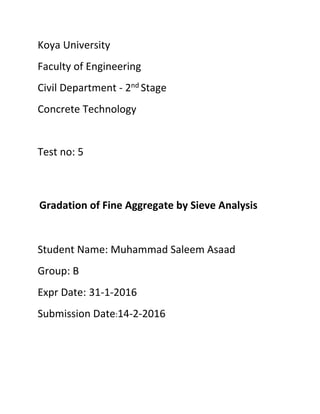 Koya University
Faculty of Engineering
Civil Department - 2nd Stage
Concrete Technology
Test no: 5
Gradation of Fine Aggregate by Sieve Analysis
Student Name: Muhammad Saleem Asaad
Group: B
Expr Date: 31-1-2016
Submission Date:14-2-2016
 