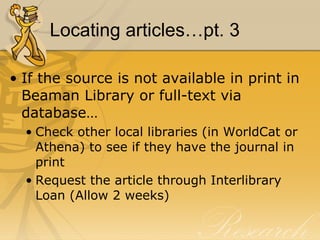 Locating articles…pt. 3 If the source is not available in print in Beaman Library or full-text via database… Check other local libraries (in WorldCat or Athena) to see if they have the journal in print Request the article through Interlibrary Loan (Allow 2 weeks) 