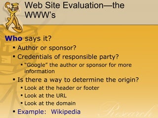 Web Site Evaluation—the WWW’s Who  says it? Author or sponsor? Credentials of responsible party? “Google” the author or sponsor for more information Is there a way to determine the origin? Look at the header or footer Look at the URL Look at the domain Example:  Wikipedia 