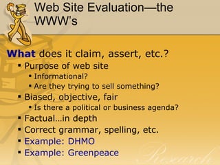 Web Site Evaluation—the WWW’s What  does it claim, assert, etc.? Purpose of web site Informational? Are they trying to sell something? Biased, objective, fair Is there a political or business agenda? Factual…in depth Correct grammar, spelling, etc. Example: DHMO Example: Greenpeace 