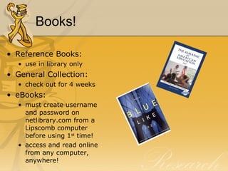 Books! Reference Books: use in library only General Collection: check out for 4 weeks eBooks: must create username and password on netlibrary.com from a Lipscomb computer before using 1 st  time! access and read online from any computer, anywhere! 