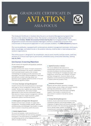 GRADUATE CERTIFICATE IN
AVIATION
ASIA-FOCUS
The course graduates, equipped with contemporary aviation management precepts, techniques,
skills, knowledge, and latest trends in the aviation industry, shall be able to lead and grow their
aviation organizations.
The entire course is designed to be completed in about seven months and two weeks, with two
sessions of 2.5 hours each (pre & post lunch), scheduled every consecutive Saturday, starting
July 13, 2019.
Core Courses & Learning Objectives
All core courses are required for the graduate certificate.
Airport Management
Students will learn the nature of airport components,
the relationship between the airport’s stakeholders,
how to calculate airport systems, the complex
methodology for managing aircraft movements and
passengers, and airport facilitymanagement. Real cases
and exercises on airport planning, design and
operations will be applied withinthe context of Asia and
international regulatory bodies.
Applied Economics in Aviation
This course addresses the nature of air
transportation demand and airlinesupply, the
economic foundation for airline pricing and the
complex methodology for managing passenger and
freight fares, airlinecosts and methods of control,
and fleet management. Economic theory will be
applied to current and future predicted challenges
in aviation withinthe context of Asia.
Air Carrier, Passenger and Cargo Management
Students will learn the broad perspective of passenger
and cargo air carrier management within the Asian
context. The focus lies in applied case studies of global
economic development, alternative strategic
approaches to route structure and product design,
fleet selection, finance, revenue management, and the
role of travel agencies, freight forwarders, global
distribution systems and Internet portals.
Global Logistics and Supply Chain Management
Students will learn basic concepts of supply chain
management, including strategy, network, planning
and forecasting, and challenges. Case studies on supply
chain in aviation in Asia will be used for discussion.
Aviation Applied Finance
This course will provide a solid comprehension of
Airlines Financial Analysis,the most practical valuation
techniques in the airline industry, all aspects of
aircraft leasing and the jet fuel hedging techniques in
different market volatility.
Production & Procurement
Students will learn about operations strategy,
product design, process design and analysis, capacity
planning, lean production systems, and the
procurement process from sourcing to managing
suppliers. Case studies on production and
procurement in aviation in Asia will be used for
discussion.
Strategic Marketing Management
Students should understand elements of marketing,
competitive dynamics and pricing strategies, and
integration of digital, brand and business strategies
within the context of the Asianaviation industry. This
course should enable students to create a
comprehensive marketing strategy within the context
of an overall aviation business strategy.
The Graduate Certificate in Aviation (Asia-focus) is an AviationManagement program that
focuses on the aviation industry in Asia. The course is conducted by highly qualified and
experienced Embry- Riddle Aeronautical University faculty from Singapore/USA. The course is
designed for current and future Aviation Managers and has a condensed curriculum that
concentrates on the practical application of core concepts studied in the MBA (Aviation) program.
 