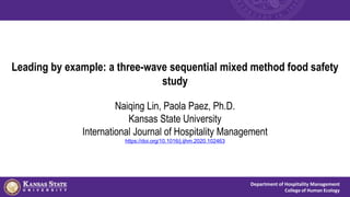 Department of Hospitality Management
College of Human Ecology
Leading by example: a three-wave sequential mixed method food safety
study
Naiqing Lin, Paola Paez, Ph.D.
Kansas State University
International Journal of Hospitality Management
https://doi.org/10.1016/j.ijhm.2020.102463
 