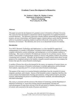 Graduate Course Development in Biometrics

                          Dr. Stephen J. Elliott, Dr. Mathias J. Sutton
                             Department of Industrial Technology
                                    School of Technology
                                   West Lafayette, IN, 47906




Abstract

This paper accounts the development of a graduate course in biometrics at Purdue University.
The course has been developed in conjunction with the inauguration of an applied biometrics
research laboratory. The laboratory represents a Purdue-industry partnership through sponsored
projects, advisory relationships, and financial support, industry partners assure that the laboratory
achieves its potential in preparing students to perform effectively in the quickly evolving
biometrics environment. The laboratory also serves as an educational resource for industry.

Introduction

TECH 581S Biometric Technology and Applications, is a class intended for upper-level
undergraduates in a number of disciplines, including aviation technology, industrial technology,
computer information systems technology, and management, as well as graduate students in
technology. The course is limited to 20 students per semester for two primary reasons: first to
enable a small number of undergraduate students to interact with graduate students who perform
a mentoring role in research. Secondly, the development of small research teams allows several
projects to be completed and gives the students a tangible research experience to accompany the
lectures that span the various biometric technologies.

A number of factors have driven the demand for the course: an expansion of current classes, an
increase in the awareness of biometric technologies in multiple applications, and the demand
from students, especially post 9/11, to learn more about biometric technologies.

The purpose of the course is to examine biometric technologies from the viewpoint of systems
integrator, purchaser, and evaluator. Success of the biometrics system is important; therefore, this
course examines the fundamentals of testing and evaluation, writing technical reports, presenting
research, understanding the process of establishing biometrics standards, and understanding the
individual technologies.

The course is consistent with the mission of the School of Technology and the Department of
Industrial Technology to “assess the existing curricula and programs; develop new
curricula/programs to make them relevant to the life and careers of students, attractive in terms
of content, and connected to the needs of business and industry.”



                              Proceedings of the 2002 ASEE/SEFI/TUB Colloquium
                      Copyright  2002, American Society for Engineering Education
 