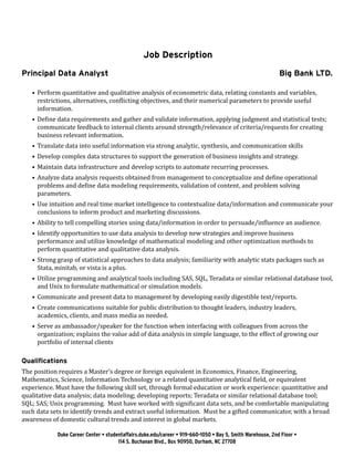 Job Description 
Principal Data Analyst Big Bank LTD. 
• Perform quantitative and qualitative analysis of econometric data, relating constants and variables, 
restrictions, alternatives, conflicting objectives, and their numerical parameters to provide useful 
information. 
• Define data requirements and gather and validate information, applying judgment and statistical tests; 
communicate feedback to internal clients around strength/relevance of criteria/requests for creating 
business relevant information. 
• Translate data into useful information via strong analytic, synthesis, and communication skills 
• Develop complex data structures to support the generation of business insights and strategy. 
• Maintain data infrastructure and develop scripts to automate recurring processes. 
• Analyze data analysis requests obtained from management to conceptualize and define operational 
problems and define data modeling requirements, validation of content, and problem solving 
parameters. 
• Use intuition and real time market intelligence to contextualize data/information and communicate your 
conclusions to inform product and marketing discussions. 
• Ability to tell compelling stories using data/information in order to persuade/influence an audience. 
• Identify opportunities to use data analysis to develop new strategies and improve business 
performance and utilize knowledge of mathematical modeling and other optimization methods to 
perform quantitative and qualitative data analysis. 
• Strong grasp of statistical approaches to data analysis; familiarity with analytic stats packages such as 
Stata, minitab, or vista is a plus. 
• Utilize programming and analytical tools including SAS, SQL, Teradata or similar relational database tool, 
and Unix to formulate mathematical or simulation models. 
• Communicate and present data to management by developing easily digestible text/reports. 
• Create communications suitable for public distribution to thought leaders, industry leaders, 
academics, clients, and mass media as needed. 
• Serve as ambassador/speaker for the function when interfacing with colleagues from across the 
organization; explains the value add of data analysis in simple language, to the effect of growing our 
portfolio of internal clients 
Qualifications 
The position requires a Master’s degree or foreign equivalent in Economics, Finance, Engineering, 
Mathematics, Science, Information Technology or a related quantitative analytical field, or equivalent 
experience. Must have the following skill set, through formal education or work experience: quantitative and 
qualitative data analysis; data modeling; developing reports; Teradata or similar relational database tool; 
SQL; SAS; Unix programming. Must have worked with significant data sets, and be comfortable manipulating 
such data sets to identify trends and extract useful information. Must be a gifted communicator, with a broad 
awareness of domestic cultural trends and interest in global markets. 
Duke Career Center • studentaffairs.duke.edu/career • 919-660-1050 • Bay 5, Smith Warehouse, 2nd Floor • 
114 S. Buchanan Blvd., Box 90950, Durham, NC 27708 
