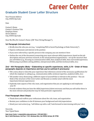 Career Center 
Graduate Student Cover Letter Structure 
Your Present Address 
City, STATE Zip Code 
Date 
Contact’s Name 
Contact’s Position Title 
Employer Name 
Street Address 
City, STATE Zip Code 
Dear Mr./Ms./Dr. Contact’s Name: (OR “Dear Hiring Manager”), 
1st Paragraph (Introduction) 
• Briefly describe who you are (e.g., “completing PhD in Social Psychology at Duke University”) 
• Express enthusiasm and interest in the position 
• If you were referred by a specific person in the company, you can mention it here 
• Outline the rest of the document (connecting your most relevant skills/experiences, based on the job 
description and your previous research, to the actual position/organization) – set up the structure that 
you will follow (e.g., focusing on communication skills, then analytical skills, then real-world experience; 
OR focusing on problem solving abilities, interpersonal skills, and then technical skills, etc.) 
2nd – 4th Paragraphs (Body – Elaborating on specific experiences, skills, & fit – Order of these 
paragraphs depends on importance and how you’ve outlined it previously) 
• Tell a story about or describe your experience that references several of the necessary qualifications for 
which the employer is asking (e.g., communication skills, technical expertise, analytical skills, etc.) 
• Tell another story showcasing a different aspect of yourself that is relevant to the position – You can 
think of the structure of the Cover Letter and Resume as similar (start with the most 
important/relevant experiences) 
• Explicitly state aspects of the role, team, and organization that you are applying to and emphasize 
your fit 
• Provide evidence that you have the skills/experience/talent necessary and that you will utilize these in 
the most relevant and productive way for that particular organization 
Final Paragraph (Next Steps) 
• Thank them and reaffirm your enthusiasm about the role, team, and organization 
• Restate your confidence in the fit between your background and role/expectations 
• Detail your next action (e.g., “will follow-up with a call,” look forward to interviewing with you,” etc.) 
Sincerely, 
Your Typed Name 
Duke Career Center • studentaffairs.duke.edu/career • 919-660-1050 • 
Bay 5, Smith Warehouse, 2nd Floor • 114 S. Buchanan Blvd., Box 90950, Durham, NC 27708 
 