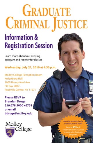 Graduate
Criminal JustiCe
Information &
Registration Session
Learn more about our exciting
program and register for classes

Wednesday, July 21, 2010 at 4:30 p.m.

Molloy College Reception Room
Kellenberg Hall
1000 Hempstead Ave.
PO Box 5002
Rockville Centre, NY 11571

Please RSVP to
Brendan Droge
516.678.5000 x6751
or email
bdroge@molloy.edu

                                        Already working in the
                                         criminal justice field?
                                             Receive 25% off
                                        tuition for Criminal Justice
                                         Undergrad or Graduate
                                                 programs.
 
