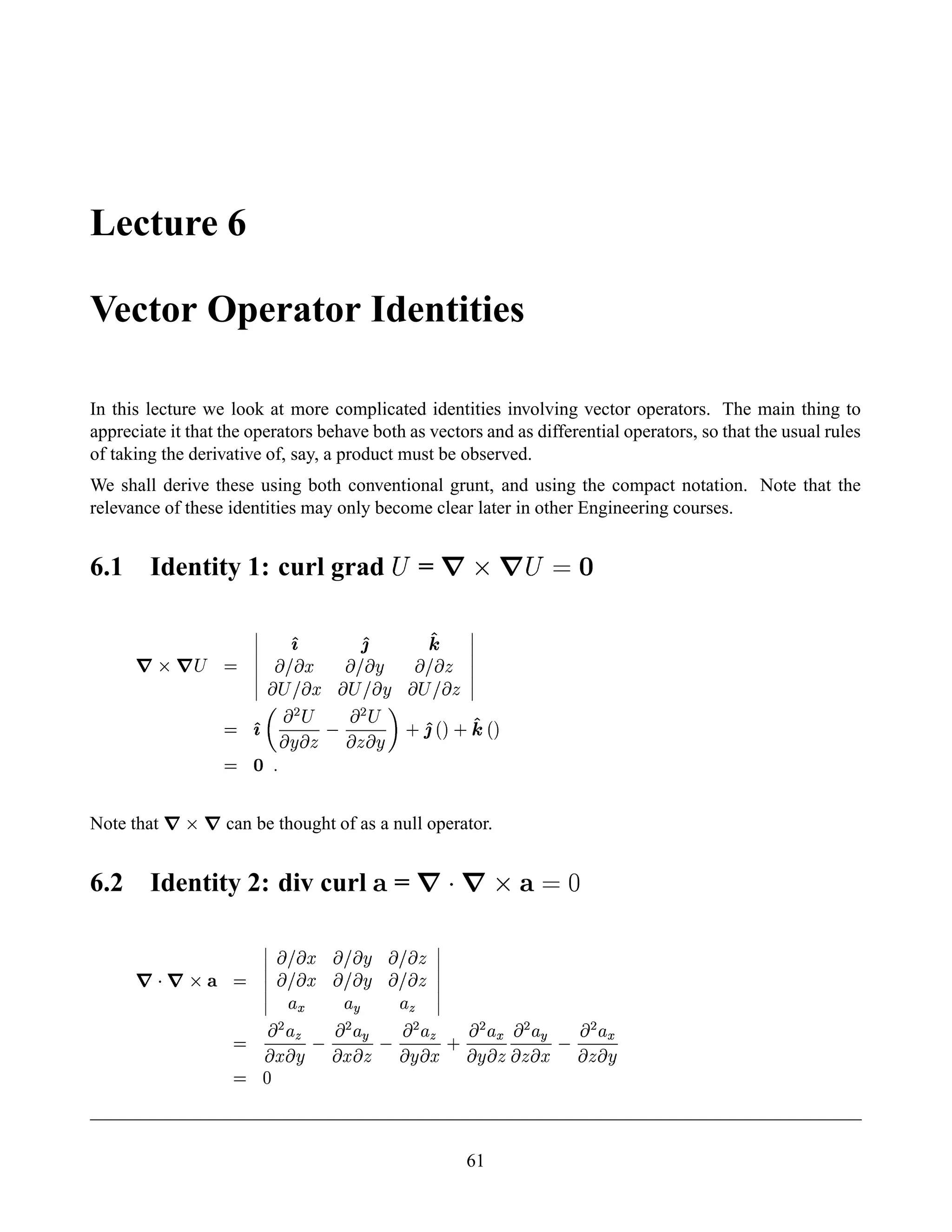 Lecture 6
Vector Operator Identities
In this lecture we look at more complicated identities involving vector operators. The main thing to
appreciate it that the operators behave both as vectors and as differential operators, so that the usual rules
of taking the derivative of, say, a product must be observed.
We shall derive these using both conventional grunt, and using the compact notation. Note that the
relevance of these identities may only become clear later in other Engineering courses.
6.1 Identity 1: curl grad ¨ =   ¡   ¨ ¢ £
7§  7A¡ 
¦¦¦¦¦¦
') '2 '4
¤£  ¤ ¤£  ¨ ¤£  
 ¡ £  ¤  ¡ £  ¨  ¡ £  
¦¦¦¦¦¦
 ')
  ¡ ¡
 ¨  
 ¡ ¡
   ¨  0 '2 ¢  0 '4 ¢ 
 ¤
5
Note that
7¡  7 can be thought of as a null operator.
6.2 Identity 2: div curl ¥ =   ¦§  ¡ ¥¨¢ ©
7 
7§  ¥ 
¦¦¦¦¦¦
 £  ¤ ¤£  ¨ ¤£  
 £  ¤ ¤£  ¨ ¤£  
¦ (
¦ 5
¦ 8
¦¦¦¦¦¦

 ¡
¦ 8 ¤  ¨
 ¡
¦ 5 ¤  
 ¡
¦ 8 ¨  ¤ 0
 ¡
¦ ( ¨  
 ¡
¦ 5   ¤
 ¡
¦ (   ¨
  
61
 