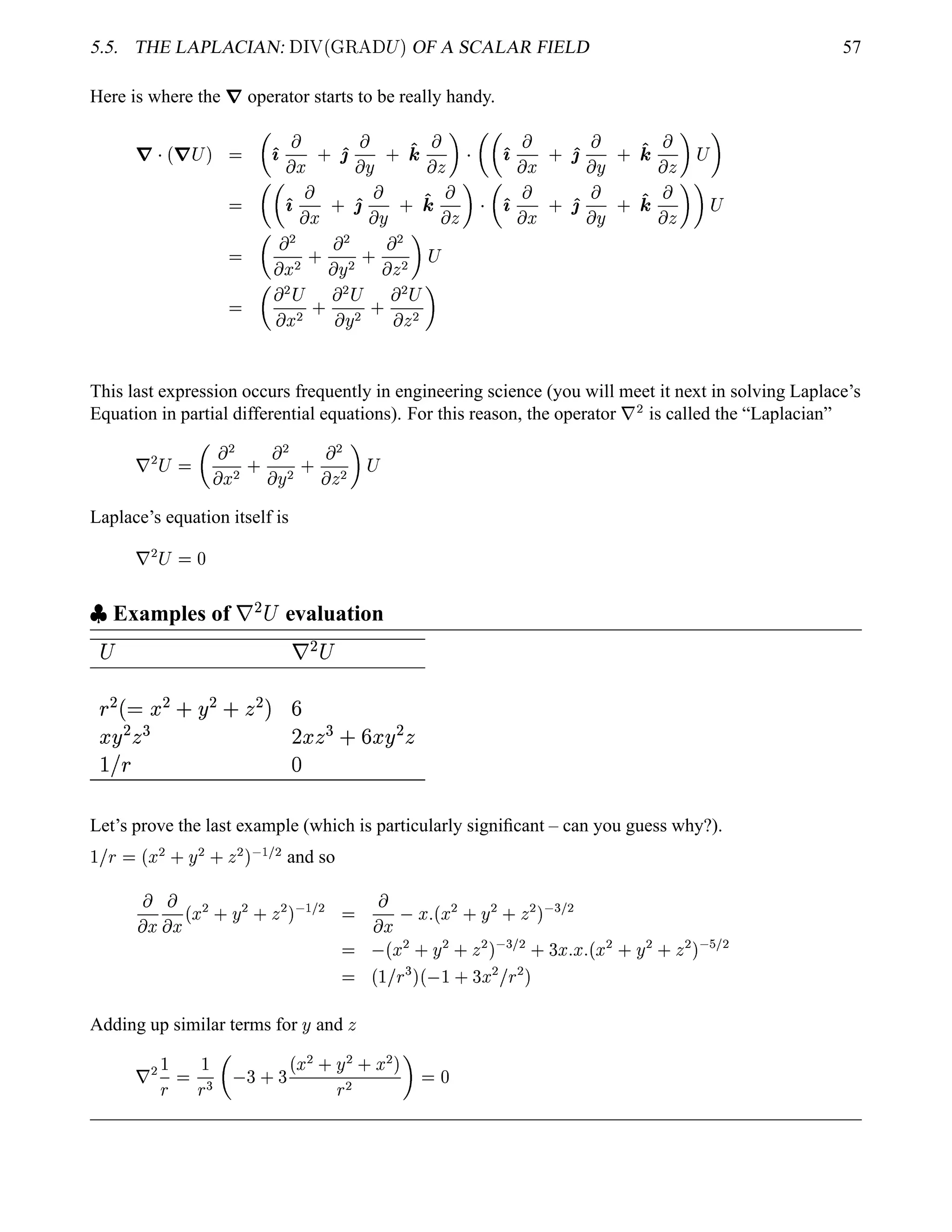 5.5. THE LAPLACIAN:  ¢¡¤£ ¢¡ £¢¥¤
  ¡  OF A SCALAR FIELD 57
Here is where the
7 operator starts to be really handy.
7 
¢ 7 ¡  

')

 ¤ 0 '2

 ¨ 0 '4 
   
 
')

 ¤ 0 '2

 ¨ 0 '4 
  
¡ 

 
')

 ¤ 0 '2

 ¨ 0 '4 
   

')

 ¤ 0 '2

 ¨ 0 '4 
   
¡

  ¡
 ¤ ¡ 0
 ¡
 ¨ ¡ 0
 ¡
  ¡ 
¡

  ¡ ¡
 ¤ ¡ 0
 ¡ ¡
 ¨ ¡ 0
 ¡ ¡
  ¡ 
This last expression occurs frequently in engineering science (you will meet it next in solving Laplace’s
Equation in partial differential equations). For this reason, the operator ¦
¡
is called the “Laplacian”
¦
¡ ¡ 
  ¡
 ¤ ¡ 0
 ¡
 ¨ ¡ 0
 ¡
  ¡ 
¡
Laplace’s equation itself is
¦
¡ ¡   
 
Examples of §©¨ evaluation
 § ¨ 

¨¨!#$¨%'(¨0) 1
 ¨ 32 456327'1(8 ¨ 
9A@  B
Let’s prove the last example (which is particularly signiﬁcant – can you guess why?).
 £
§  ¢¥¤¢¡ 0 ¨©¡ 0 ¡   ' ¡
and so

 ¤

 ¤ ¢¥¤ ¡ 0 ¨ ¡ 0  ¡   ' ¡


 ¤ ¤ 5¢¤ ¡ 0 ¨ ¡ 0  ¡    ¡
 ¢¥¤ ¡ 0 ¨ ¡ 0  ¡    ¡ 0  ¤ 5¤ 5¢¤ ¡ 0 ¨ ¡ 0  ¡  #  ¡
 ¢  £
§
  ¢  0  ¤ ¡ £
§
¡ 
Adding up similar terms for
¨ and

¦
¡ 
§


§


 0  ¢¥¤¢¡ 0 ¨ ¡ 0 ¤¢¡ 
§
¡    
 