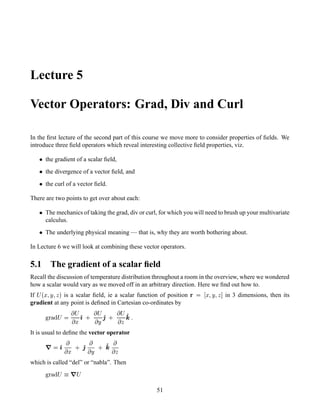 Lecture 5
Vector Operators: Grad, Div and Curl
In the ﬁrst lecture of the second part of this course we move more to consider properties of ﬁelds. We
introduce three ﬁeld operators which reveal interesting collective ﬁeld properties, viz.
  the gradient of a scalar ﬁeld,
  the divergence of a vector ﬁeld, and
  the curl of a vector ﬁeld.
There are two points to get over about each:
  The mechanics of taking the grad, div or curl, for which you will need to brush up your multivariate
calculus.
  The underlying physical meaning — that is, why they are worth bothering about.
In Lecture 6 we will look at combining these vector operators.
5.1 The gradient of a scalar ﬁeld
Recall the discussion of temperature distribution throughout a room in the overview, where we wondered
how a scalar would vary as we moved off in an arbitrary direction. Here we ﬁnd out how to.
If
¡£¢¥¤§¦©¨¦ is a scalar ﬁeld, ie a scalar function of position  ¤§¦©¨¦  in 3 dimensions, then its
gradient at any point is deﬁned in Cartesian co-ordinates by
!#©$ % ¡ 
 ¡
 ¤(')10
 ¡
 ¨1'230
 ¡
  '465
It is usual to deﬁne the vector operator
7  ')

 ¤ 0 '2

 ¨ 0 '4 
 
which is called “del” or “nabla”. Then
!#©$ % ¡98@7A¡
51
 