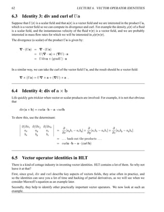 62 LECTURE 6. VECTOR OPERATOR IDENTITIES
6.3 Identity 3: div and curl of ¨ ¥
Suppose that
¡£¢   is a scalar ﬁeld and that ¥ ¢   is a vector ﬁeld and we are interested in the product
¡ ¥ ,
which is a vector ﬁeld so we can compute its divergence and curl. For example the density ¡ ¢   of a ﬂuid
is a scalar ﬁeld, and the instantaneous velocity of the ﬂuid ¢ ¢   is a vector ﬁeld, and we are probably
interested in mass ﬂow rates for which we will be interested in ¡ ¢   ¢ ¢   .
The divergence (a scalar) of the product
¡ ¥ is given by:
7 
¢ ¡ ¥   7 
¢ ¡ ¥ 
 ¡£¢ 7   ¥  0 ¢ 7 ¡  ¥
 ¡ %©¨  ¥ 0 ¢ !#©$ % ¡  ¥
In a similar way, we can take the curl of the vector ﬁeld
¡ ¥ , and the result should be a vector ﬁeld:
7¡  ¢ ¡ ¥   ¡ 7§  ¥ 0 ¢ 7A¡    ¥ 5
6.4 Identity 4: div of ¥ ¡
£
Life quickly gets trickier when vector or scalar products are involved: For example, it is not that obvious
that
%6¨ ¢ ¥  ¥¤   £¢ ¥¤¥ 
¤ ¥  £¢ ¥¤¤
To show this, use the determinant:
¦¦¦¦¦¦
 £  ¤§¦  £  ¤©¨ ¤£  ¤
¦ (
¦ 5
¦ 8
(

5

8
¦¦¦¦¦¦ 

 ¤ ¦ 5

8
¦ 8

5
 0

 ¨ ¦ 8

(
¦ (

8
 0

  ¦ (

5
¦ 5

(

 5 5 5 $ % ! ¢     ! % ¢%
5 5 5
 £¢ ¥¤¥ 
¤ ¥ 
¢ curl
¤ 
6.5 Vector operator identities in HLT
There is a kind of cottage industry in inventing vector identities. HLT contains a lot of them. So why not
leave it at that?
First, since !#©$ % , %©¨ and  ¢  ¤ describe key aspects of vectors ﬁelds, they arise often in practice, and
so the identities can save you a lot of time and hacking of partial derivatives, as we will see when we
consider Maxwell’s equation as an example later.
Secondly, they help to identify other practically important vector operators. We now look at such an
example.
 
