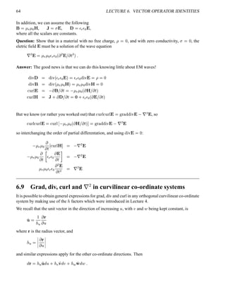 64 LECTURE 6. VECTOR OPERATOR IDENTITIES
In addition, we can assume the following
§ ¡  3
 £¢ ) , 1 ¥¤ % , # ¡¦ 3
¦§¢ % ,
where all the scalars are constants.
Question: Show that in a material with no free charge, ¡    , and with zero conductivity, ¤    , the
eletric ﬁeld % must be a solution of the wave equation
¦
¡ % ¡  3
 £¢¨¦ 3
¦§¢ ¢  ¡ % £ (' ¡  5
Answer: The good news is that we can do this knowing little about EM waves!
%6¨$#  %©¨  ¢ ¦ 3
¦§¢ %  ©¦ 3
¦¢ %©¨ %  ¡   %©¨  §  %©¨  ¢   3
 £¢ )  ¥  3
 £¢ %6¨$)   
£¢ ¥¤%   § £ ('
   3
 £¢ ¢ ) £ (' 
 ¢  ¤)  1 0  # £ ('
 ¤ 0 ¦ 3
¦§¢ ¢  % £ (' 
But we know (or rather you worked out) that £¢  ¤£¢ ¥¤0%  !# $ % %©¨ $% ¦
¡ % , so
 ¢  ¤£¢  ¤0%   ¢  ¤    3
 ¢ ¢  ) £ ('    !#©$ % %©¨ (% ¦
¡ %
so interchanging the order of partial differentation, and using %©¨ $%    :
  3
 £¢

('  ¢  ¤0)   ¦
¡ %
  3
 £¢

('
B
¦ 3
¦§¢
 %
(' D
 ¦
¡ %
  3
 £¢¨¦ 3
¦§¢
 ¡ %
(' ¡  ¦
¡ %
6.9 Grad, div, curl and
 ¥ in curvilinear co-ordinate systems
It is possible to obtain general expressions for grad, div and curl in any orthogonal curvilinear co-ordinate
system by making use of the  factors which were introduced in Lecture 4.
We recall that the unit vector in the direction of increasing  , with  and  being kept constant, is
 

 
  
where  is the radius vector, and
  
¦¦¦¦
  
¦¦¦¦
and similar expressions apply for the other co-ordinate directions. Then
@
 ©  
@
 0  ! ¢ @
 0   #
@
 5
 
