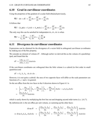 6.10. GRAD IN CURVILINEAR COORDINATES 65
6.10 Grad in curvilinear coordinates
Using the properties of the gradient of a scalar ﬁeld obtained previously,
7A¡ 
@
  @
¡ 
 ¡
  @
 0
 ¡
 @
 0
 ¡
  @

It follows that
7A¡ 
¢   
@
 0  ! ¢ @
 0   #
@
  
 ¡
  @
 0
 ¡
  @
 0
 ¡
  @

The only way this can be satisﬁed for independent
@
 ,
@
 ,
@
 is when
7A¡ 

 
 ¡
  ' 0 
 !
 ¡
  '¢ 0 
 
 ¡
  '#
6.11 Divergence in curvilinear coordinates
Expressions can be obtained for the divergence of a vector ﬁeld in orthogonal curvilinear co-ordinates
by making use of the ﬂux property.
We consider an element of volume
@#3 . Although earlier we derived this as the volume of a parallelop-
iped, and found that the
@#3 
¦¦¦¦
 ¢¥¤§¦©¨¦
 ¢  ¦  ¦  
¦¦¦¦ @
 @
 @

If the curvilinear coordinates are orthogonal then the little volume is a cuboid (to ﬁrst order in small
quantities) and
@#3 ¡   !   @
 @
 @
 5
However, it is not quite a cuboid: the area of two opposite faces will differ as the scale parameters are
functions of  ,  and  in general.
So the net efﬂux from the two faces in the '¢ direction shown in Figure 6.1 is
 B
¦ ! 0
 ¦ !  @
 D
B
  0
    @
 D
B
  0
    @
 D
@
 @
 ¦ !     @
 @


 ¢ ¦ !     
  @
 @
 @

which is easily shown by multiplying the ﬁrst line out and dropping second order terms (i.e.
¢
@
 $¡
).
By deﬁnition div is the net efﬂux per unit volume, so summing up the other faces:
%©¨  ¥ @#3 
  ¢ ¦   !   
 
0
 ¢ ¦ !     
 
0
 ¢ ¦     ! 
  
@
 @
 @

¡
%6¨ ¥    !   @
 @
 @
 
  ¢ ¦   !   
 
0
 ¢ ¦ !     
 
0
 ¢ ¦     ! 
  
@
 @
 @

 