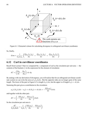 66 LECTURE 6. VECTOR OPERATOR IDENTITIES
w
u
y
The scale params are
h (v) dw
h (v+dv) dw
h (v+dv) du
h (v) du
u
w
w
u
h dvv
functions of u,v,w
Figure 6.1: Elemental volume for calculating divergence in orthogonal curvilinear coordinates
So, ﬁnally,
%6¨ ¥ 

   !  
  ¢ ¦   !   
 
0
 ¢ ¦ !     
 
0
 ¢ ¦     ! 
  
6.12 Curl in curvilinear coordinates
Recall from Lecture 5 that we computed the
 component of curl as the circulation per unit area — the
contents of the brackets
¢  in the expression for the element of circulation
@
 
  ¦ 5 ¤
 ¦ ( ¨ 
@
¤
@
¨
By analogy with our derivation of divergence, you will realize that for an orthogonal curvilinear coordi-
nate system we can write the area as    ! @
 @
 . But the opposite sides are no longer quite of the same
length. The lower of the pair in Figure 6.2 is length   ¢  
@
 , but the upper is of length   ¢  0
@
 
@

Summing this pair gives a contribution to the circulation
¦  ¢     ¢  
@
 ¦  ¢  0
@
    ¢  0
@
 
@
 
 ¢   ¦  
  @
 @

and together with the other pair:
@
 
  ¢   ¦  
 
0
 ¢  ! ¦ ! 
  
@
 @

So the circulation per unit area is
@

   ! @
 @
 

   !
  ¢  ! ¦ ! 
 
 ¢   ¦  
  
 