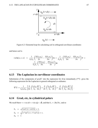 6.13. THE LAPLACIAN IN CURVILINEAR COORDINATES 67
y
y
a
a
u
u u+du
u
u
u
v+dv
(v+dv)
h (v+dv) du
dv
(v)
h (v) du
Figure 6.2: Elemental loop for calculating curl in orthogonal curvilinear coordinates
and hence curl is
£¢ ¥¤¥ ¢  ¦  ¦   

 !  
  ¢   ¦  
 
 ¢  ! ¦ ! 
   ' 0 
   
  ¢   ¦  
 
 ¢   ¦  
   '¢ 0

   !
  ¢  ! ¦ ! 
 
 ¢   ¦  
   '#
6.13 The Laplacian in curvilinear coordinates
Substitution of the components of !#©$ % ¡ into the expression for %©¨ ¥ immediately (!*?) gives the
following expression for the Laplacian in general orthogonal co-ordinates:
¦
¡ ¡ 

   !   B

 

 !  
 
 ¡
   0

 

  
 !
 ¡
   0

 

   !
 
 ¡
  
D 5
6.14 Grad, etc, in cylindrical polars
We recall that   §  ! %¡  ') 0 §% ¨ #¢  '2 0  '4 , and that   
  £   , and so
  F
¢  !$%
¡
  0 ¤£¦¥ ¡
 
   ¦
 ¡ 
§
¢ §
¡
% ¨ #
¡
  0 §
¡
 ! %
¡
 
  §
¦
 
 
 
